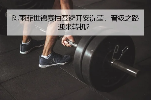 陈雨菲世锦赛抽签避开安洗莹，晋级之路迎来转机？